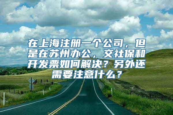 在上海注册一个公司，但是在苏州办公，交社保和开发票如何解决？另外还需要注意什么？