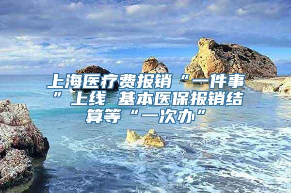 上海医疗费报销“一件事”上线 基本医保报销结算等“一次办”