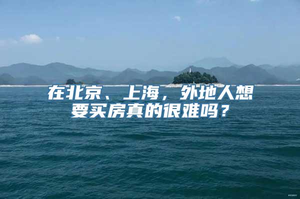 在北京、上海，外地人想要买房真的很难吗？