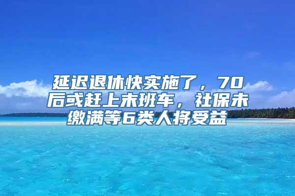 延迟退休快实施了，70后或赶上末班车，社保未缴满等6类人将受益