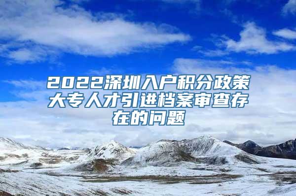 2022深圳入户积分政策大专人才引进档案审查存在的问题