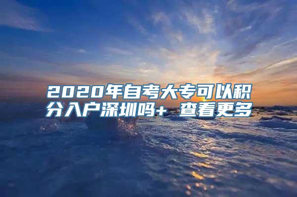 2020年自考大专可以积分入户深圳吗+ 查看更多