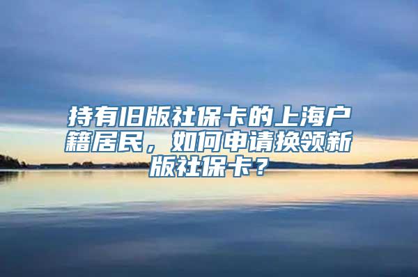 持有旧版社保卡的上海户籍居民，如何申请换领新版社保卡？