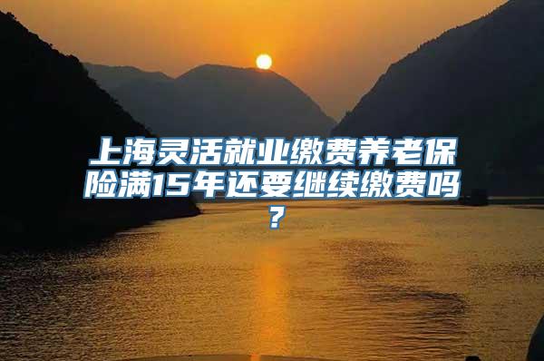 上海灵活就业缴费养老保险满15年还要继续缴费吗？