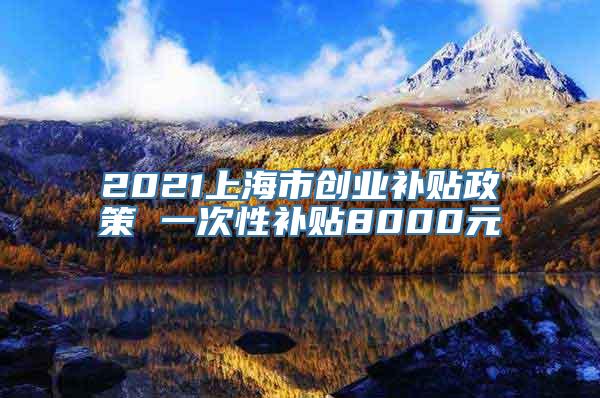 2021上海市创业补贴政策 一次性补贴8000元