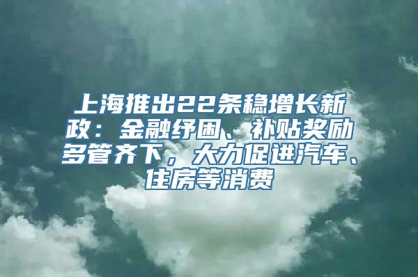 上海推出22条稳增长新政：金融纾困、补贴奖励多管齐下，大力促进汽车、住房等消费