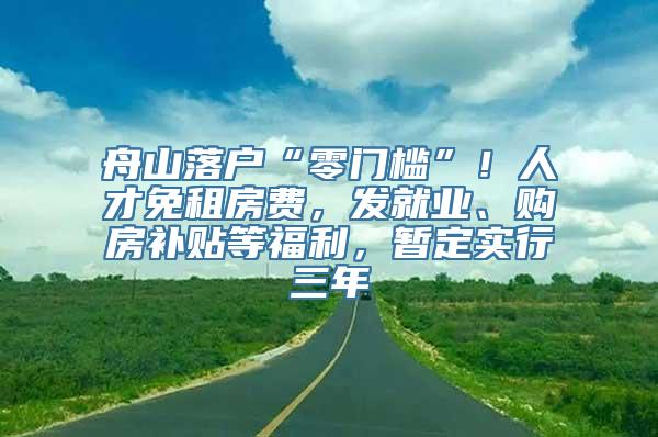 舟山落户“零门槛”！人才免租房费，发就业、购房补贴等福利，暂定实行三年