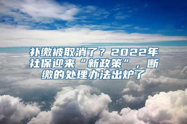 补缴被取消了？2022年社保迎来“新政策”，断缴的处理办法出炉了