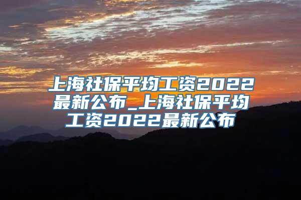 上海社保平均工资2022最新公布_上海社保平均工资2022最新公布