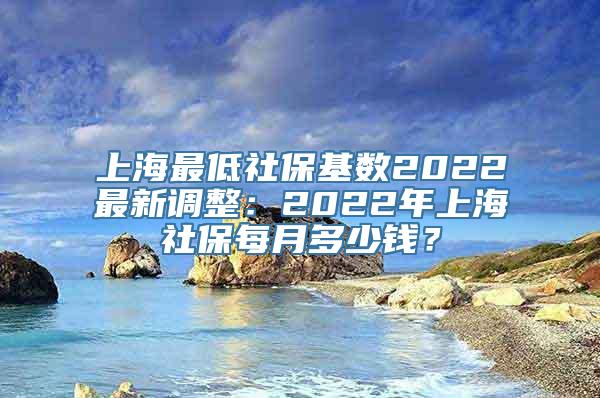 上海最低社保基数2022最新调整：2022年上海社保每月多少钱？