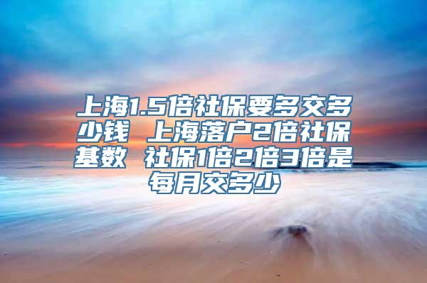 上海1.5倍社保要多交多少钱 上海落户2倍社保基数 社保1倍2倍3倍是每月交多少