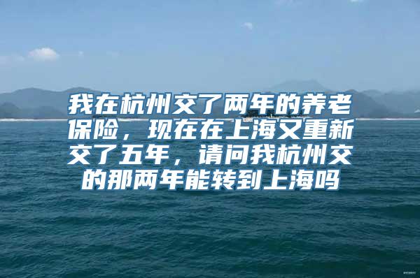 我在杭州交了两年的养老保险，现在在上海又重新交了五年，请问我杭州交的那两年能转到上海吗