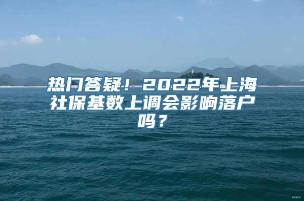 热门答疑！2022年上海社保基数上调会影响落户吗？