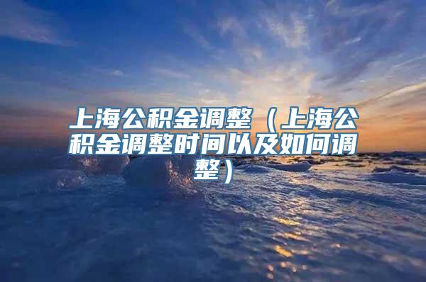 上海公积金调整（上海公积金调整时间以及如何调整）