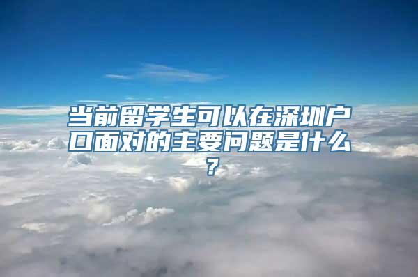 当前留学生可以在深圳户口面对的主要问题是什么？