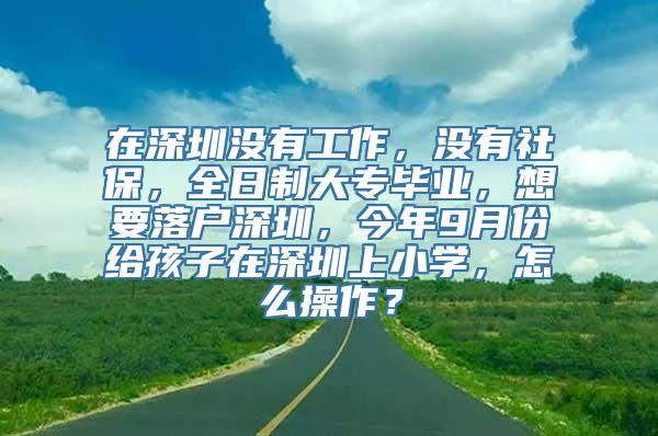 在深圳没有工作，没有社保，全日制大专毕业，想要落户深圳，今年9月份给孩子在深圳上小学，怎么操作？