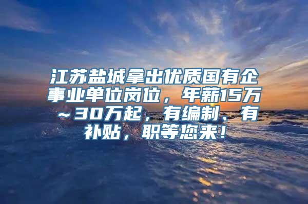 江苏盐城拿出优质国有企事业单位岗位，年薪15万～30万起，有编制、有补贴，职等您来！