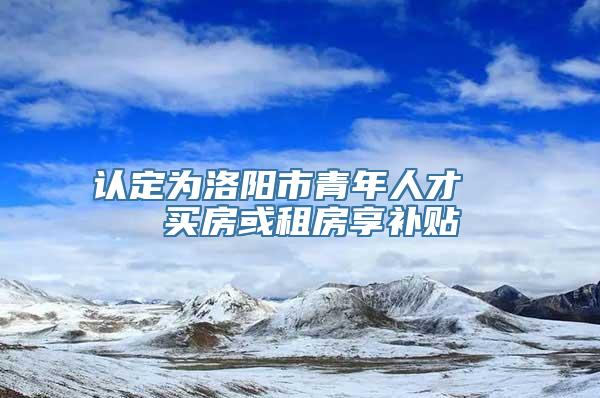 认定为洛阳市青年人才   买房或租房享补贴