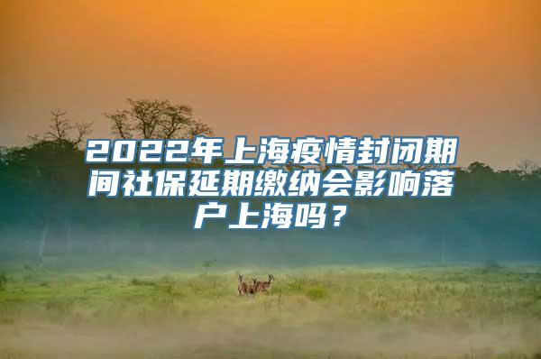 2022年上海疫情封闭期间社保延期缴纳会影响落户上海吗？
