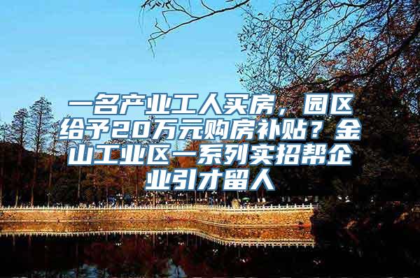 一名产业工人买房，园区给予20万元购房补贴？金山工业区一系列实招帮企业引才留人