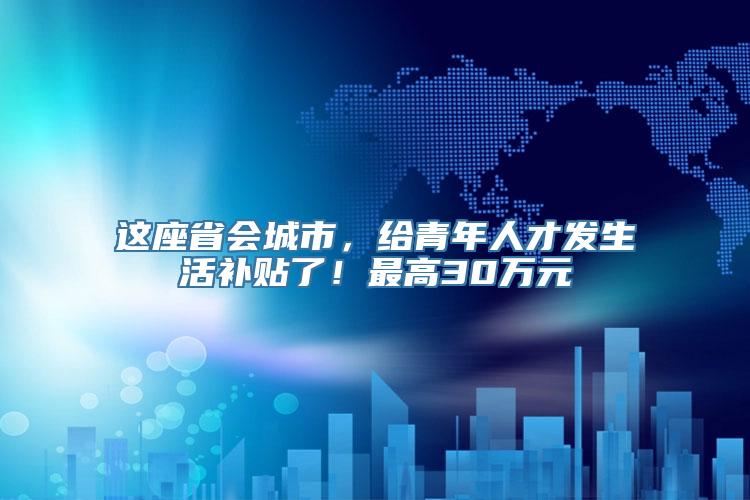 这座省会城市，给青年人才发生活补贴了！最高30万元