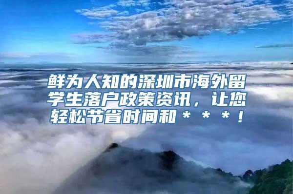 鲜为人知的深圳市海外留学生落户政策资讯，让您轻松节省时间和＊＊＊！