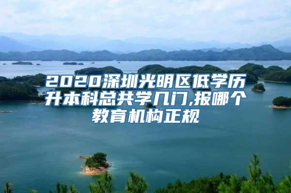 2020深圳光明区低学历升本科总共学几门,报哪个教育机构正规