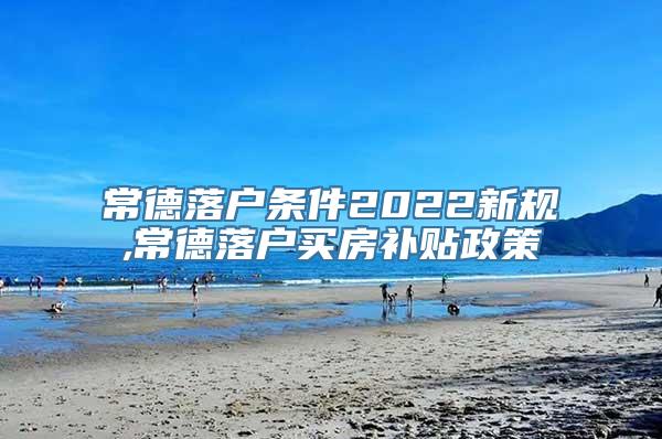 常德落户条件2022新规,常德落户买房补贴政策