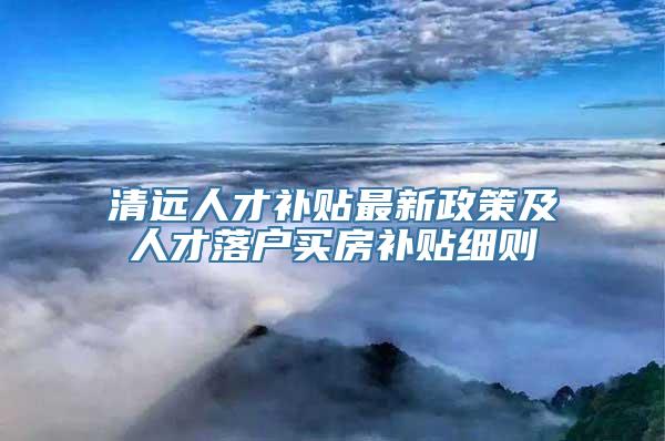 清远人才补贴最新政策及人才落户买房补贴细则