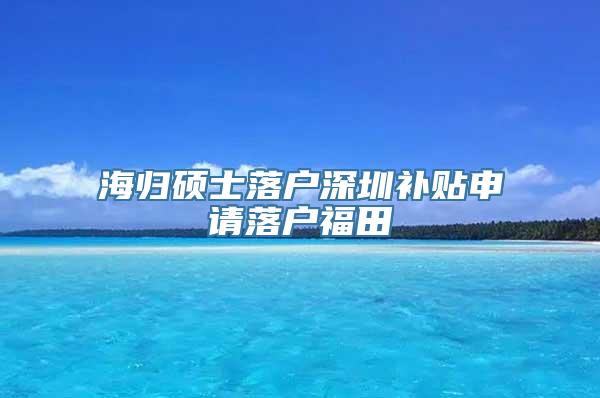 海归硕士落户深圳补贴申请落户福田