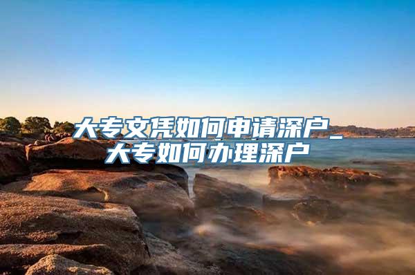 大专文凭如何申请深户_大专如何办理深户