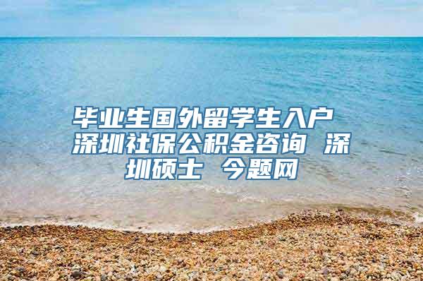毕业生国外留学生入户 深圳社保公积金咨询 深圳硕士 今题网