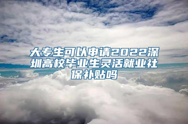 大专生可以申请2022深圳高校毕业生灵活就业社保补贴吗