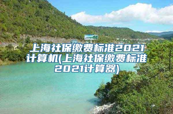 上海社保缴费标准2021计算机(上海社保缴费标准2021计算器)