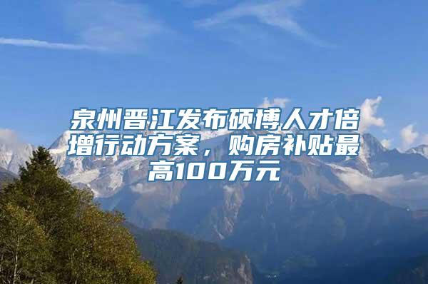 泉州晋江发布硕博人才倍增行动方案，购房补贴最高100万元