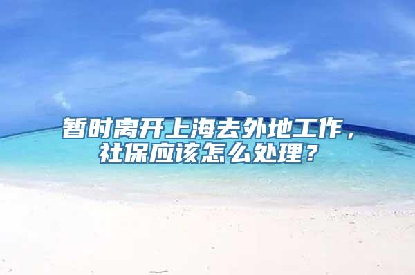 暂时离开上海去外地工作，社保应该怎么处理？
