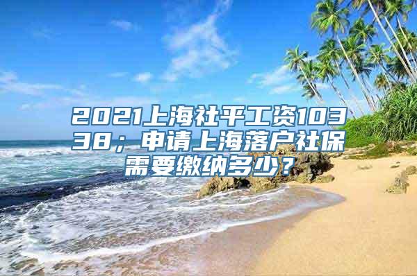 2021上海社平工资10338；申请上海落户社保需要缴纳多少？