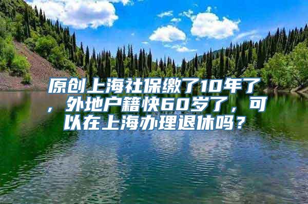 原创上海社保缴了10年了，外地户籍快60岁了，可以在上海办理退休吗？