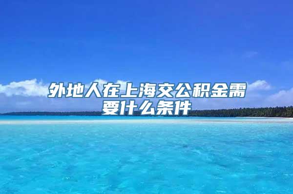 外地人在上海交公积金需要什么条件