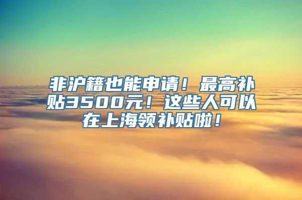 非沪籍也能申请！最高补贴3500元！这些人可以在上海领补贴啦！