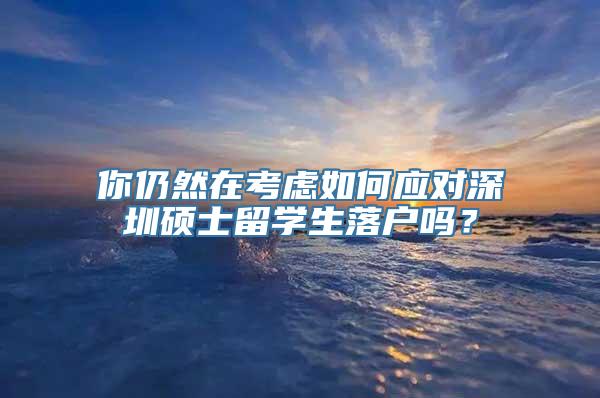 你仍然在考虑如何应对深圳硕士留学生落户吗？