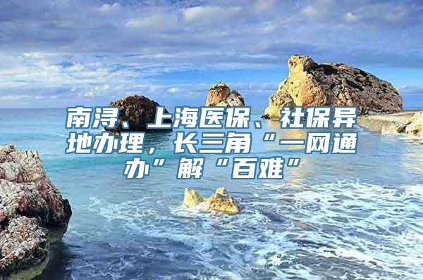 南浔、上海医保、社保异地办理，长三角“一网通办”解“百难”