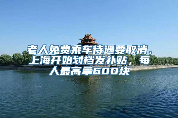 老人免费乘车待遇要取消，上海开始划档发补贴，每人最高拿600块