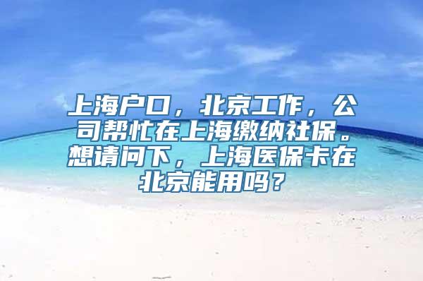 上海户口，北京工作，公司帮忙在上海缴纳社保。想请问下，上海医保卡在北京能用吗？
