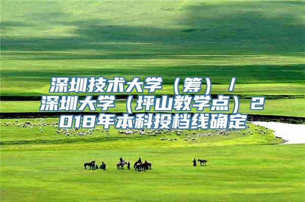 深圳技术大学（筹）／ 深圳大学（坪山教学点）2018年本科投档线确定
