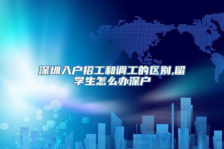 深圳入户招工和调工的区别,留学生怎么办深户