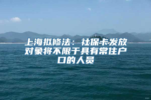 上海拟修法：社保卡发放对象将不限于具有常住户口的人员