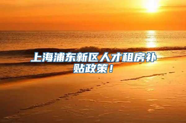 上海浦东新区人才租房补贴政策！