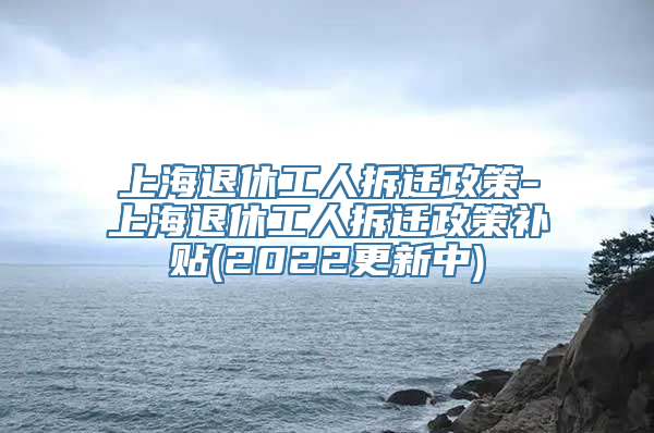 上海退休工人拆迁政策-上海退休工人拆迁政策补贴(2022更新中)