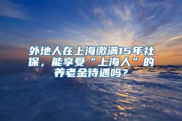 外地人在上海缴满15年社保，能享受“上海人”的养老金待遇吗？